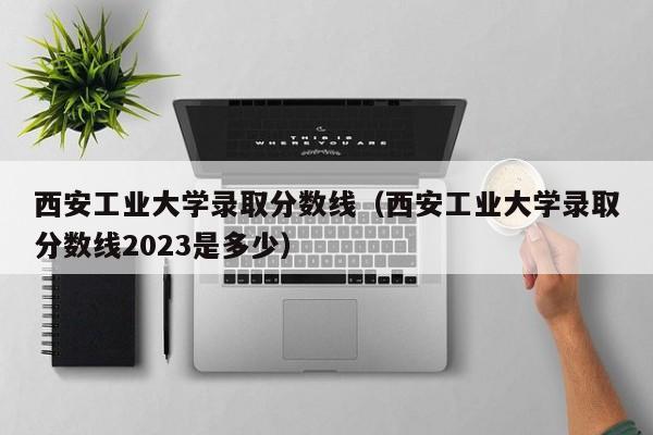 西安工业大学录取分数线（西安工业大学录取分数线2023是多少）