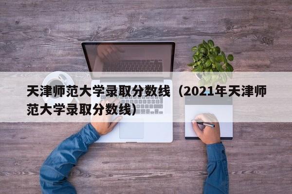 天津师范大学录取分数线（2021年天津师范大学录取分数线）