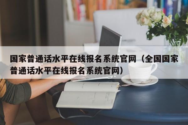 国家普通话水平在线报名系统官网（全国国家普通话水平在线报名系统官网）