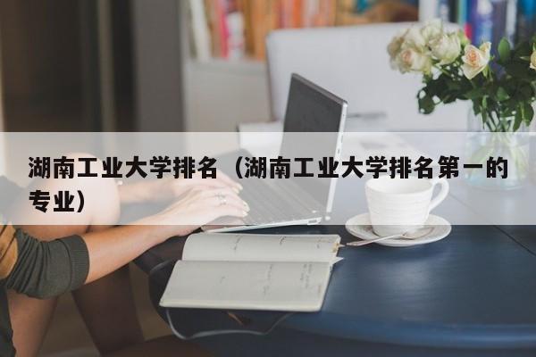 湖南工业大学排名（湖南工业大学排名第一的专业）