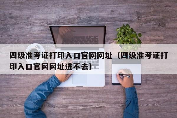 四级准考证打印入口官网网址（四级准考证打印入口官网网址进不去）