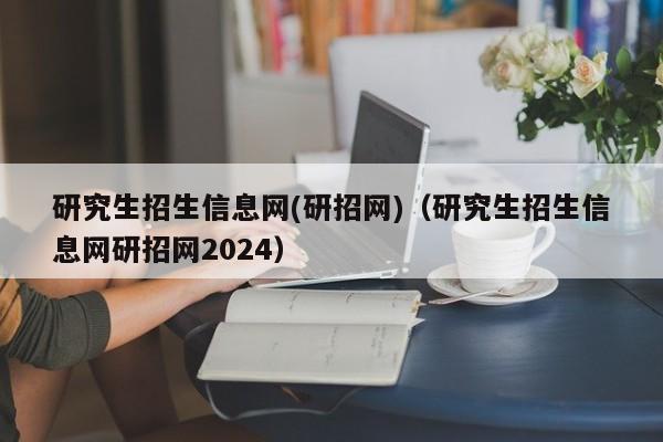 研究生招生信息网(研招网)（研究生招生信息网研招网2024）