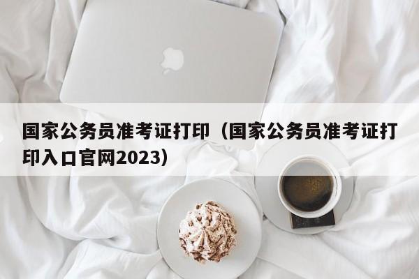 国家公务员准考证打印（国家公务员准考证打印入口官网2023）