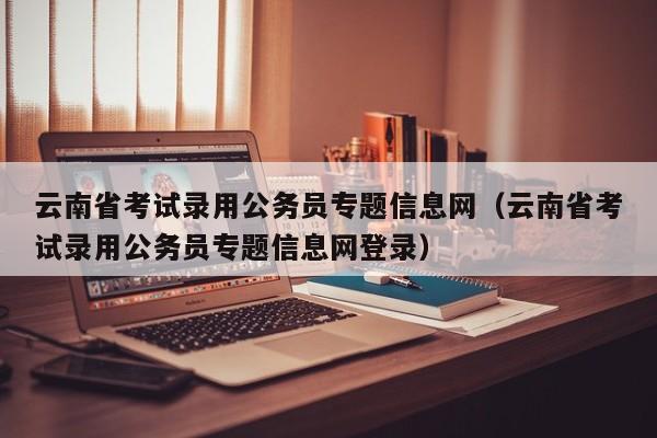 云南省考试录用公务员专题信息网（云南省考试录用公务员专题信息网登录）