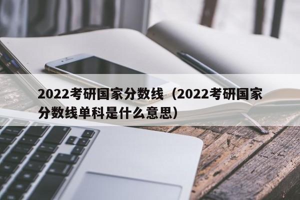 2022考研国家分数线（2022考研国家分数线单科是什么意思）