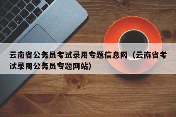 云南省公务员考试录用专题信息网（云南省考试录用公务员专题网站）