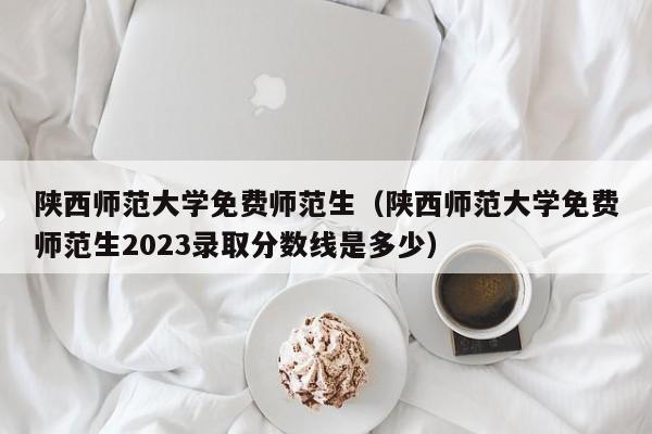 陕西师范大学免费师范生（陕西师范大学免费师范生2023录取分数线是多少）