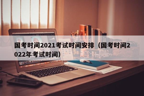 国考时间2021考试时间安排（国考时间2022年考试时间）