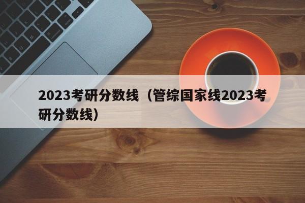 2023考研分数线（管综国家线2023考研分数线）