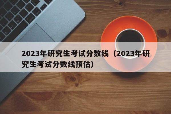 2023年研究生考试分数线（2023年研究生考试分数线预估）