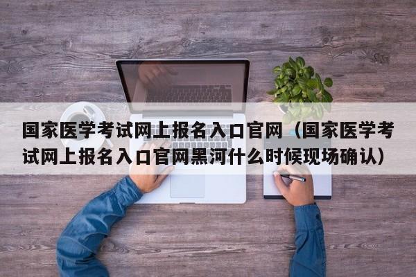 国家医学考试网上报名入口官网（国家医学考试网上报名入口官网黑河什么时候现场确认）