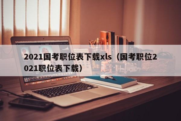 2021国考职位表下载xls（国考职位2021职位表下载）