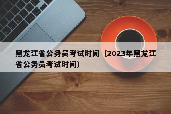 黑龙江省公务员考试时间（2023年黑龙江省公务员考试时间）