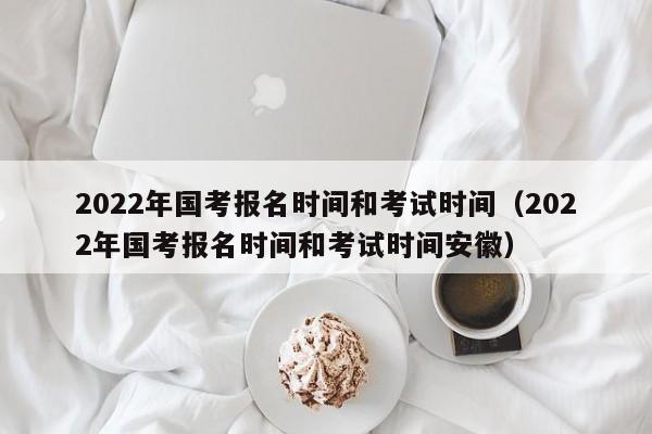 2022年国考报名时间和考试时间（2022年国考报名时间和考试时间安徽）