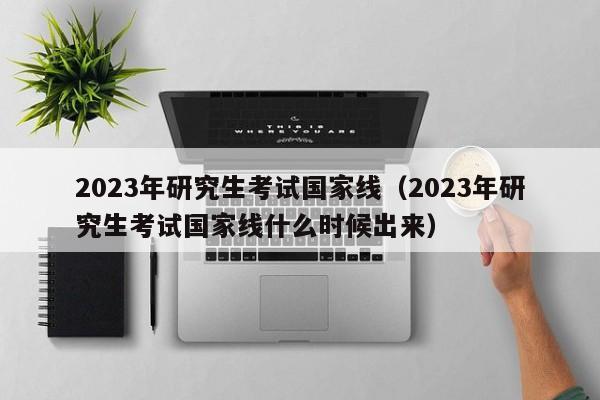 2023年研究生考试国家线（2023年研究生考试国家线什么时候出来）