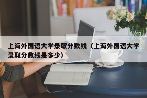 上海外国语大学录取分数线（上海外国语大学录取分数线是多少）