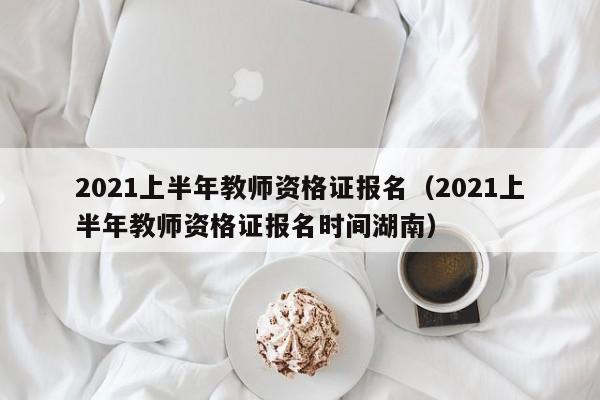 2021上半年教师资格证报名（2021上半年教师资格证报名时间湖南）