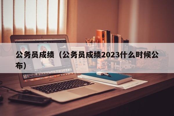 公务员成绩（公务员成绩2023什么时候公布）