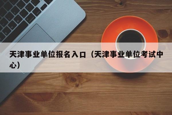 天津事业单位报名入口（天津事业单位考试中心）