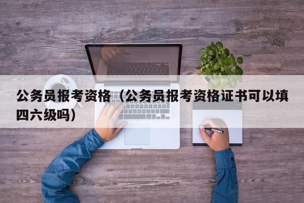 公务员报考资格（公务员报考资格证书可以填四六级吗）