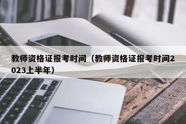 教师资格证报考时间（教师资格证报考时间2023上半年）