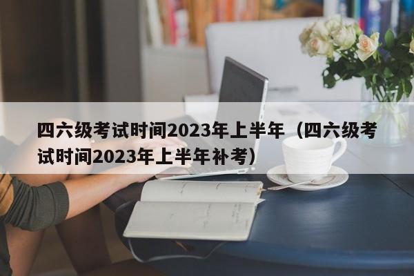 四六级考试时间2023年上半年（四六级考试时间2023年上半年补考）