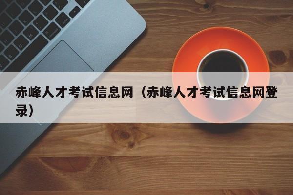 赤峰人才考试信息网（赤峰人才考试信息网登录）