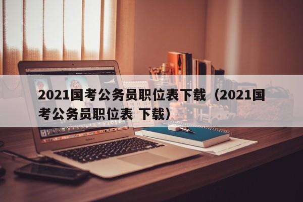 2021国考公务员职位表下载（2021国考公务员职位表 下载）