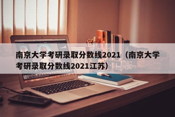 南京大学考研录取分数线2021（南京大学考研录取分数线2021江苏）