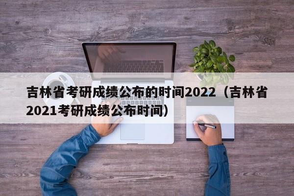 吉林省考研成绩公布的时间2022（吉林省2021考研成绩公布时间）