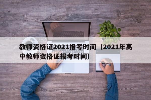 教师资格证2021报考时间（2021年高中教师资格证报考时间）