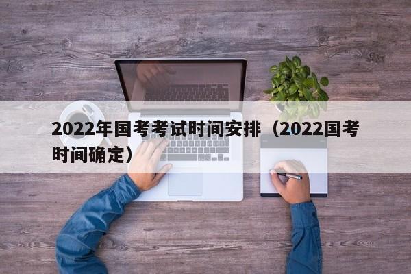 2022年国考考试时间安排（2022国考时间确定）