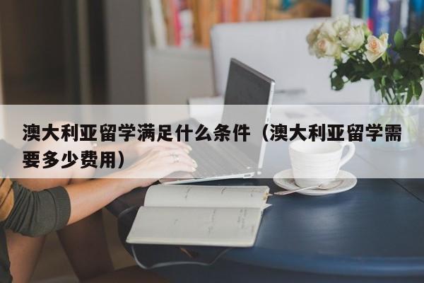 澳大利亚留学满足什么条件（澳大利亚留学需要多少费用）