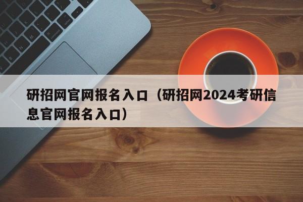 研招网官网报名入口（研招网2024考研信息官网报名入口）