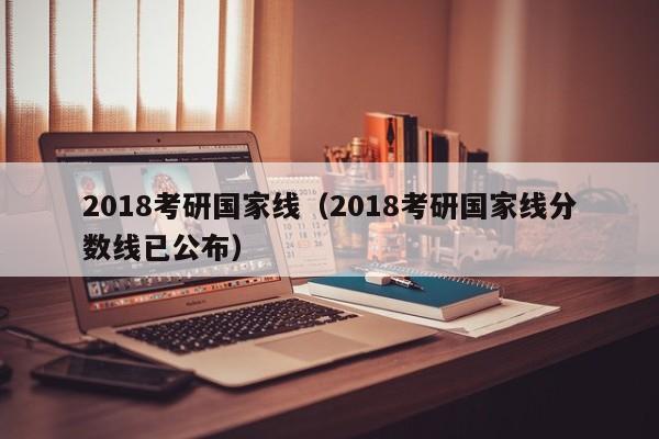 2018考研国家线（2018考研国家线分数线已公布）