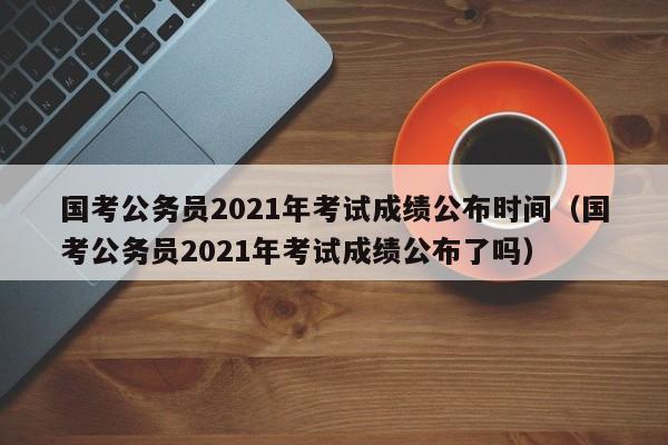 国考公务员2021年考试成绩公布时间（国考公务员2021年考试成绩公布了吗）