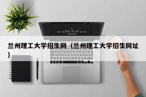 兰州理工大学招生网（兰州理工大学招生网址）