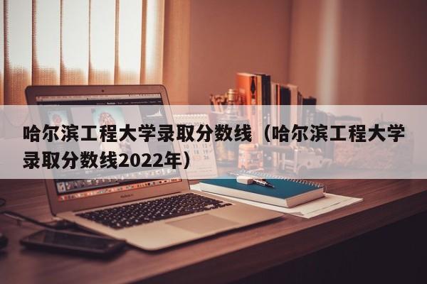 哈尔滨工程大学录取分数线（哈尔滨工程大学录取分数线2022年）