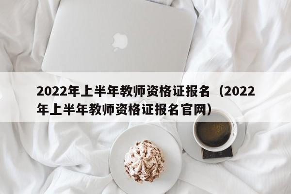 2022年上半年教师资格证报名（2022年上半年教师资格证报名官网）