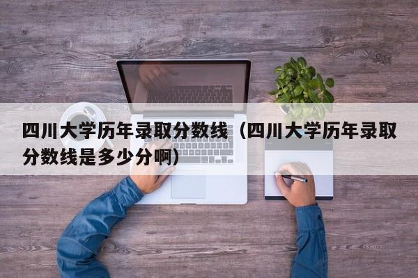 四川大学历年录取分数线（四川大学历年录取分数线是多少分啊）