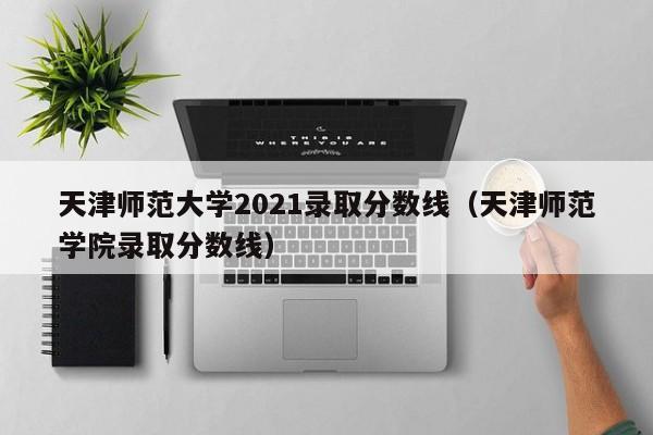 天津师范大学2021录取分数线（天津师范学院录取分数线）