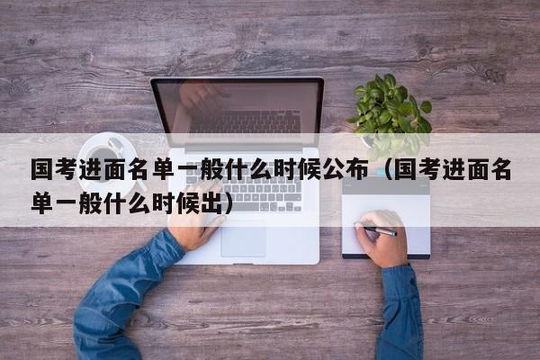 国考进面名单一般什么时候公布（国考进面名单一般什么时候出）