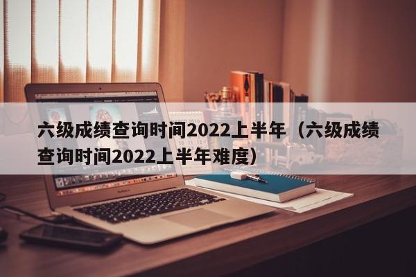 六级成绩查询时间2022上半年（六级成绩查询时间2022上半年难度）