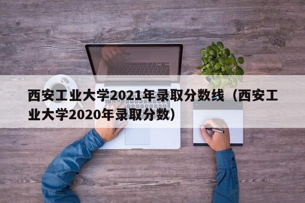 西安工业大学2021年录取分数线（西安工业大学2020年录取分数）