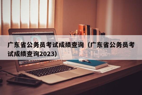 广东省公务员考试成绩查询（广东省公务员考试成绩查询2023）