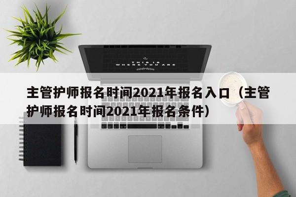 主管护师报名时间2021年报名入口（主管护师报名时间2021年报名条件）