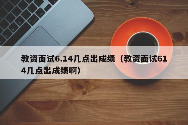 教资面试6.14几点出成绩（教资面试614几点出成绩啊）