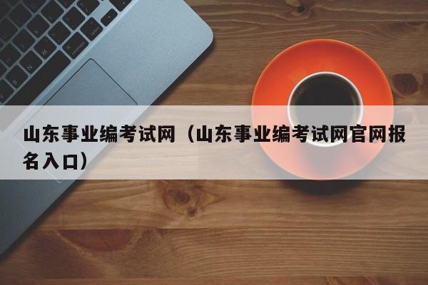 山东事业编考试网（山东事业编考试网官网报名入口）