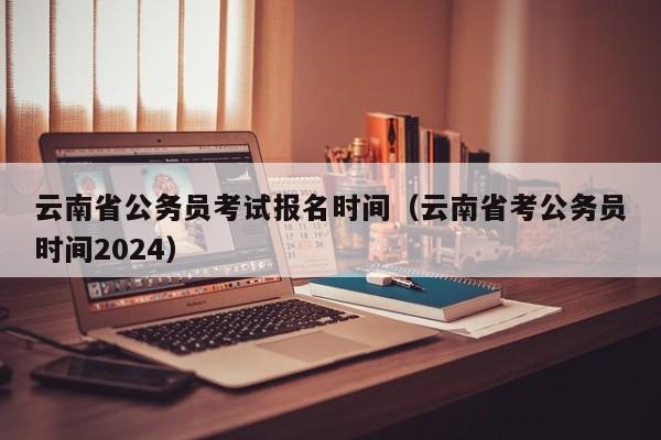 云南省公务员考试报名时间（云南省考公务员时间2024）