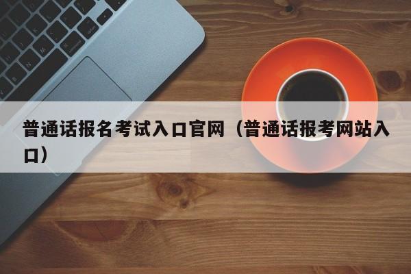 普通话报名考试入口官网（普通话报考网站入口）